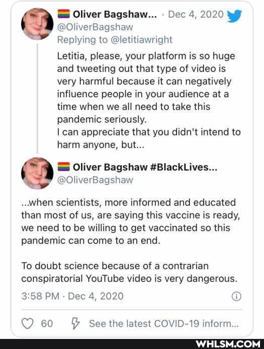 Oliver Bagshaw... Dec 4, 2020
@OliverBagshaw
Replying to @letitiawright
Letitia, please, your platform is so huge and tweeting out that type of video is very harmful because it can negatively influence people in your audience at a time when we all need to take this pandemic seriously.
can appreciate that you didn't intend to harm anyone, but...
..when scientists, more informed and educated than most of us, are saying this vaccine is ready, we need to be willing to get vaccinated so this pandemic can come to an end.
To doubt science because of a contrarian conspiratorial YouTube video is very dangerous.
PM - Dec 4, 2020
60 See the latest COVID-19 inform.