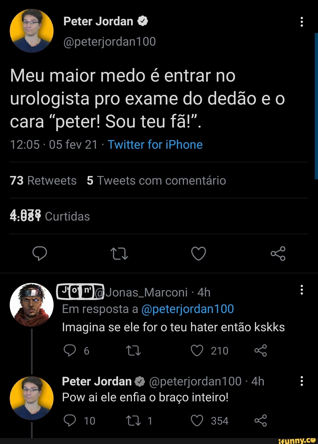 Peter Jordan
(wpeterjordan100
Meu maior medo é entrar no
urologista pro exame do dedão e o
cara "peter! Sou teu fã!".
- 05 fev 21 - Twitter for iPhone
73 Retweets 5 Tweets com comentário
4.888 Curtidas
Q Q So
Jonas Marconi -
Em resposta a Gpeterjordan100
Imagina se ele for o teu hater então kskks
Peter Jordan (Dpeterjordan100 -
Pow ai ele enfia o braço inteiro!
10 Q 354