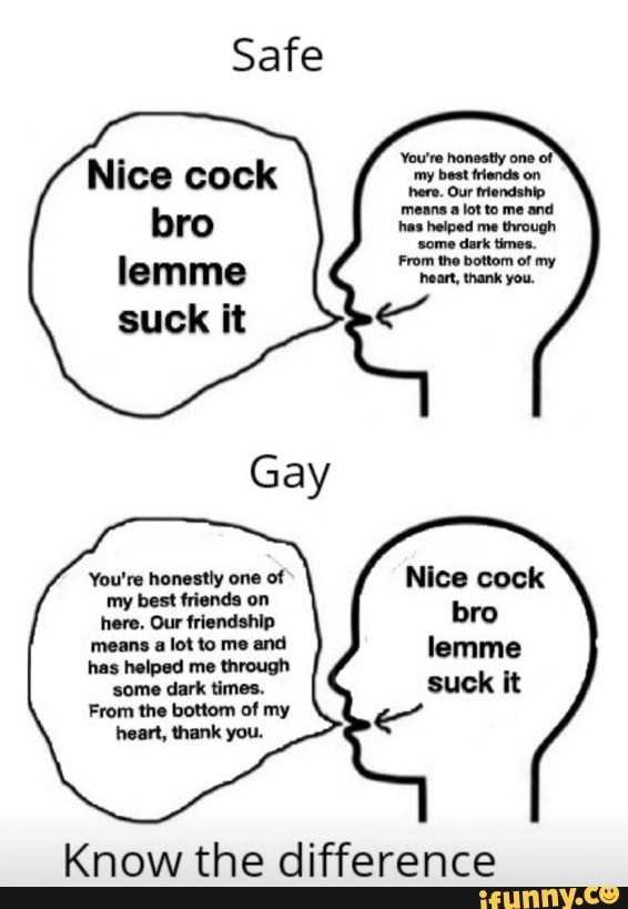 Safe
oe of
Nice cock
Our
bro some) times.
Fr 'the bottom of
lemme
suck it
Nice cock
bro means a lot to me and lemme has helped me through some dark times. suck it
From the bottom of my
heart, thank you.
Know the difference