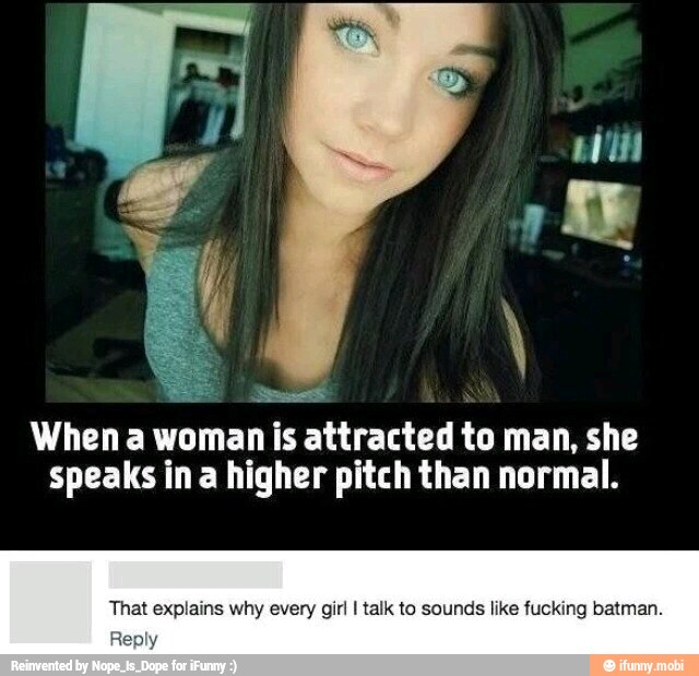 Bu
When a woman is attracted to man, she
speaks ina higher pitch than normal.
That explains why every girl I talk to sounds like fucking batman.