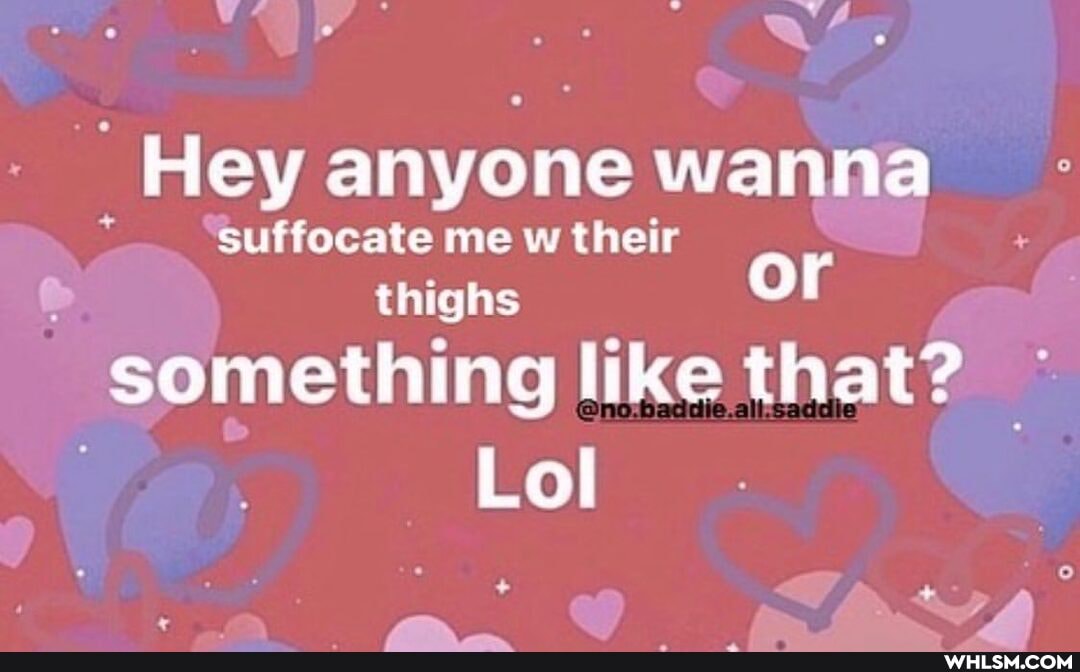 _Hey anyone wanna
suffocate me w their
thighs or something like that?
Lol