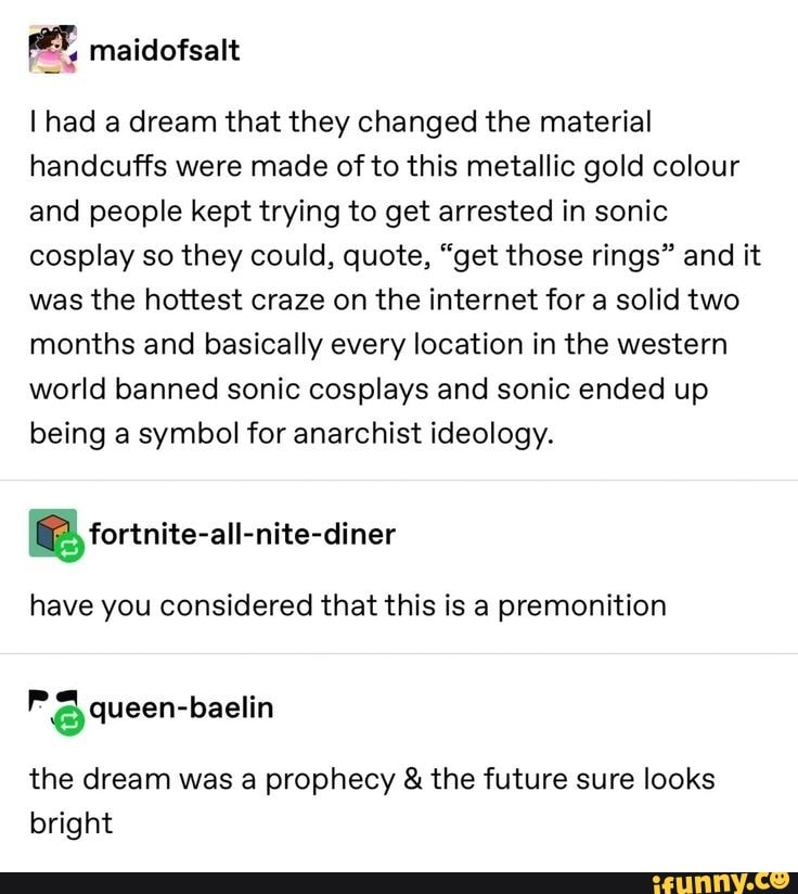 [2 maidofsalt
I had a dream that they changed the material
handcuffs were made of to this metallic gold colour
and people kept trying to get arrested in sonic
cosplay so they could, quote, "get those rings" and it
was the hottest craze on the internet for a solid two
months and basically every location in the western
world banned sonic cosplays and sonic ended up
being a symbol for anarchist ideology.
SOS
have you considered that this is a premonition
3 queen-baelin
the dream was a prophecy the future sure looks
bright