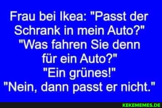Frau bei Ikea: "Passt der
Schrank in mein Auto?"
"Was fahren Sie denn für ein Auto?"
"Ein grünes!"
"Nein, dann passt er nicht."