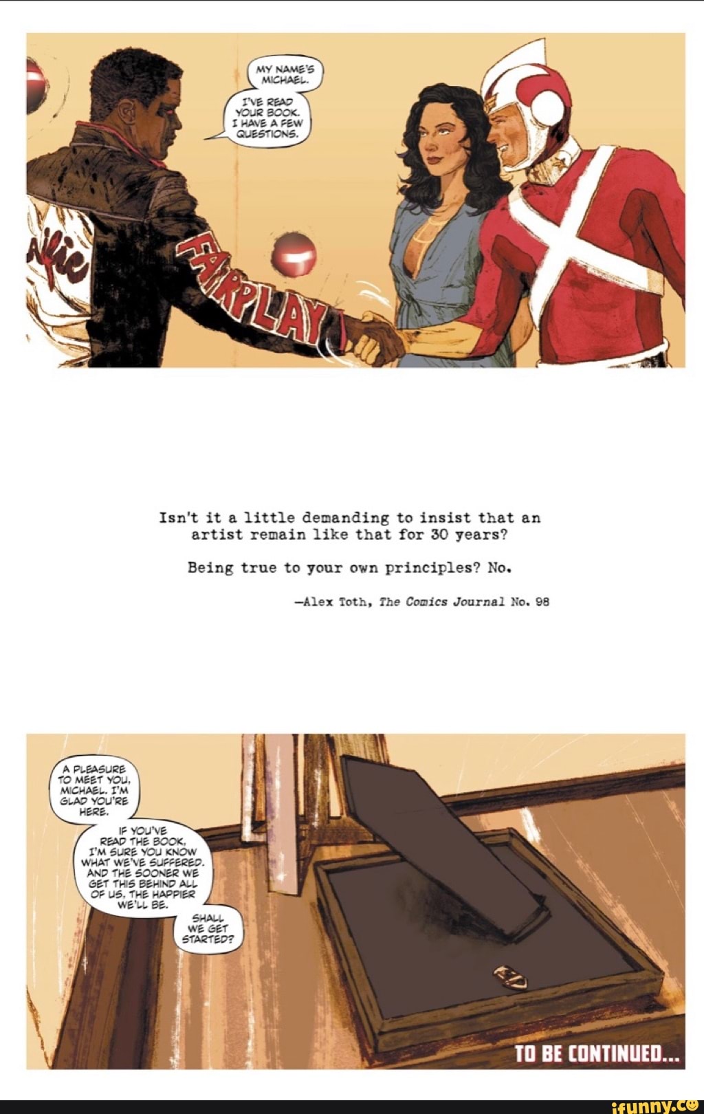Isn't it a little demanding to insist that an
artist remain like that for 30 years?
Being true to your own principles? No.
Alex Toth, The Comics Journal No. 98
A PLEASURE
TO MEET YOU,
MICHAEL. I'M
GLAD YOU'RE