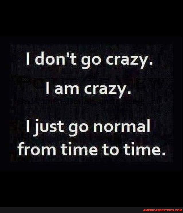 don't go crazy.
lam crazy.
I just go normal from time to time.
