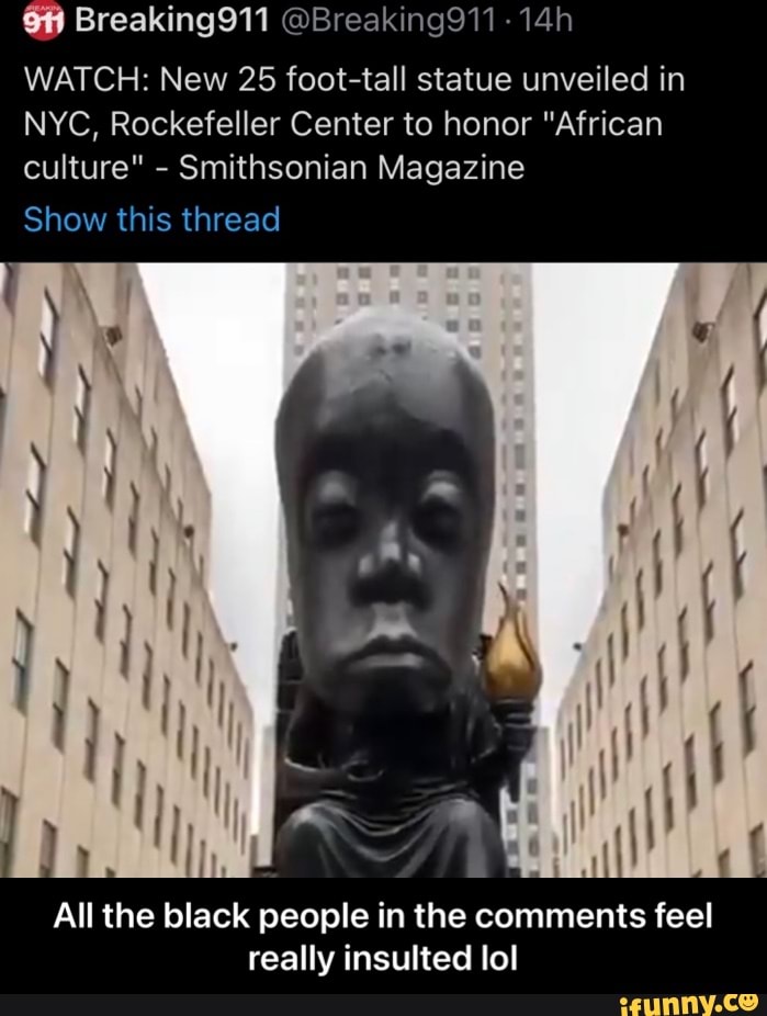 Breaking911 @Breaking911
WATCH: New 25 foot-tall statue unveiled in
NYC, Rockefeller Center to honor "African culture" - Smithsonian Magazine
Show this thread
All the black people in the comments feel really insulted lol - All the black people in the comments feel really insulted lol