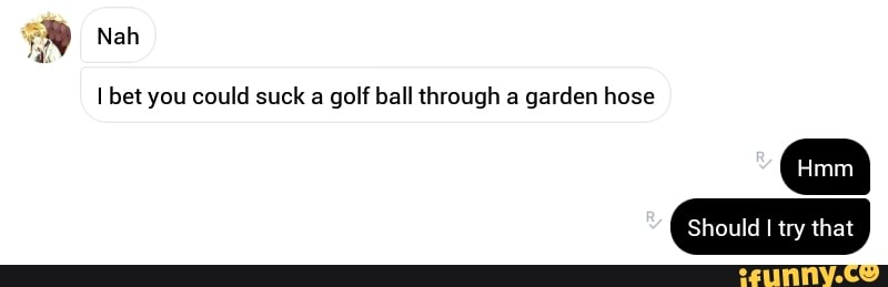 Ibet You Could Suck A Golf Ball Through A Garden Hose Ifunny