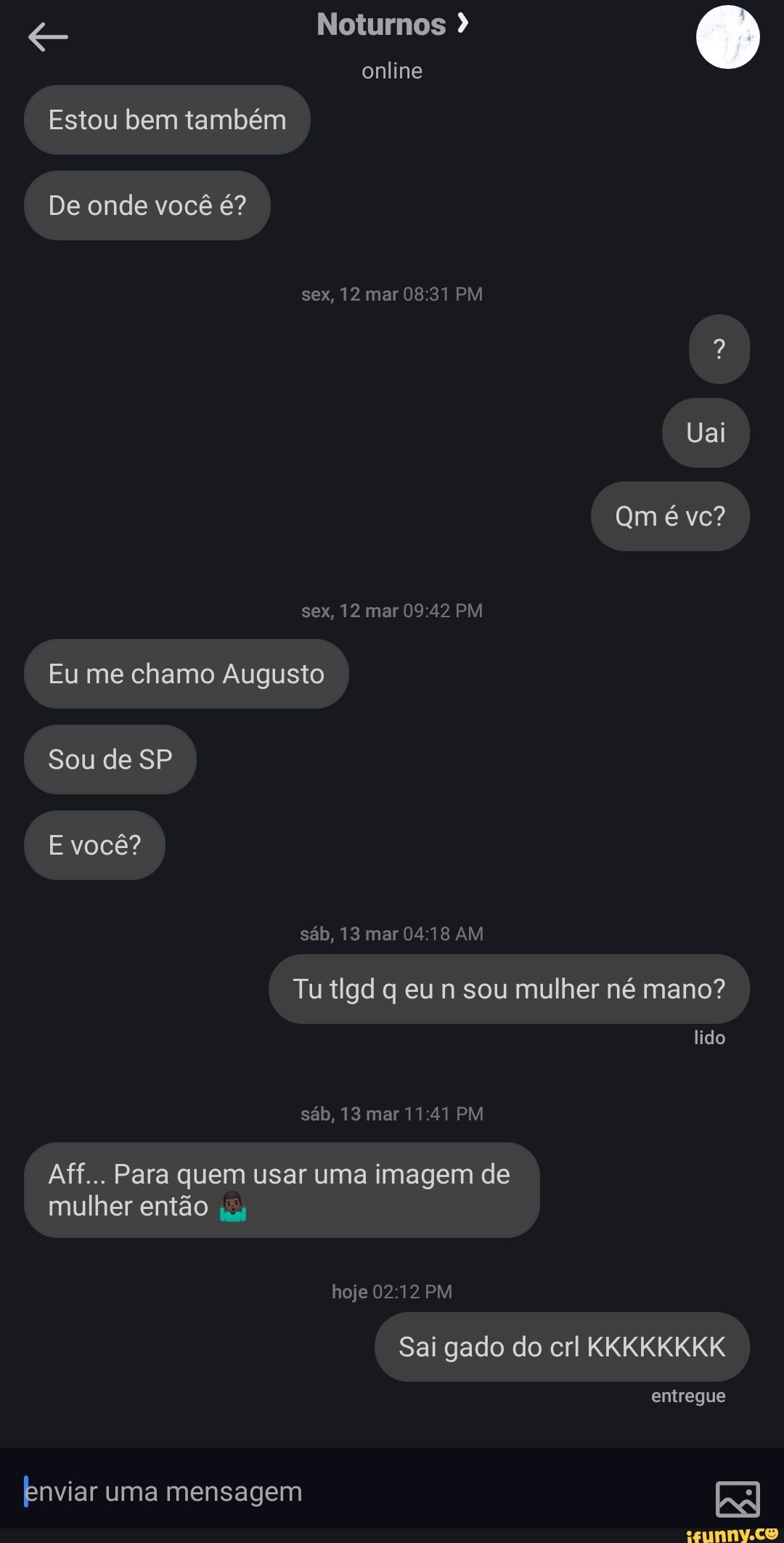 Noturnos
online
Estou bem também
De onde você é?
sex, 12 mar PM
Uai
sex, 12 mar PM
Eu me chamo Augusto
Sou de SP E você?
sáb, 13 mar AM
Tu tlgd q eu n sou mulher né mano? lido
sáb, 13 mar PM
Aff... Para quem usar uma imagem de mulher então
hoje PM
Sai gado do crl KKKKKKKK
entregue
Enviar uma mensagem