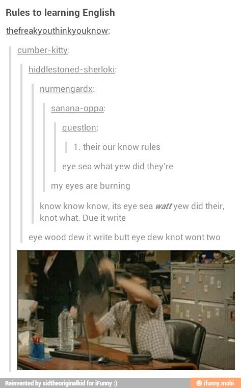 Rules to learning English
thefreakyouthinkyouknow:
cumber-kitty:
hiddlestoned-sherloki
1. their our know rules
my eyes are burning
know know know, its eye sea watt yew did their,
knot what. Due it write
eye wood dew it write butt eye dew knot wont two