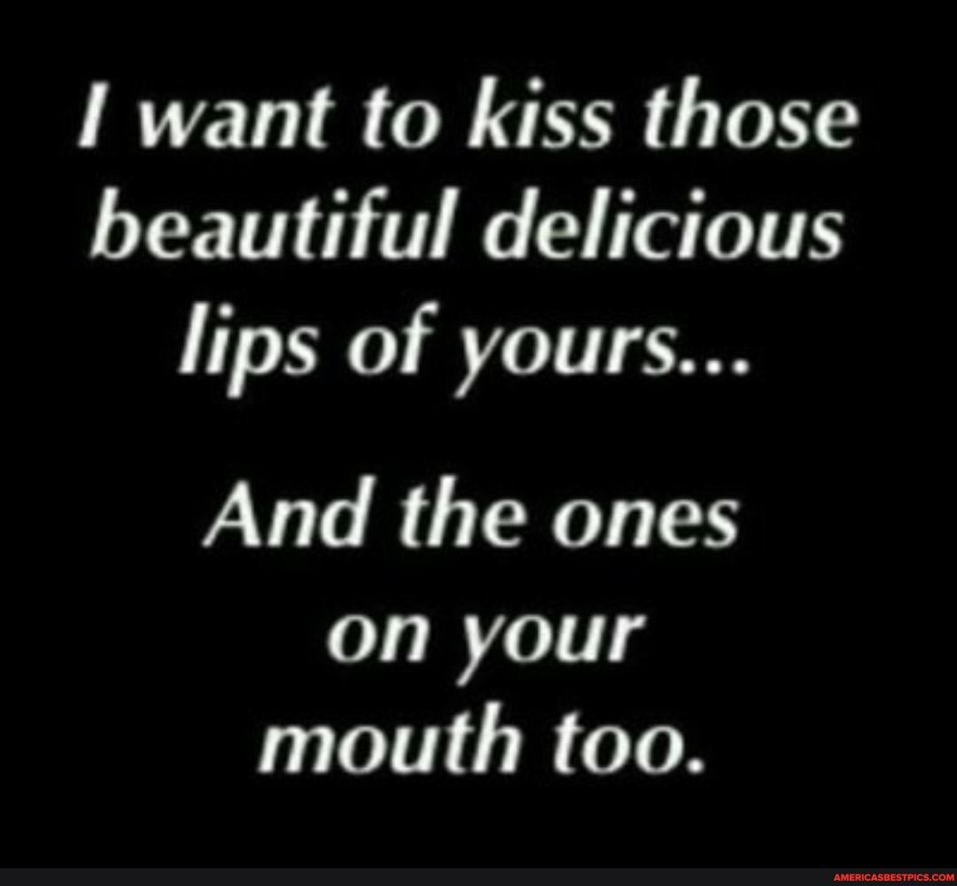 want to kiss those beautiful delicious lips of yours...
And the ones on your mouth too.