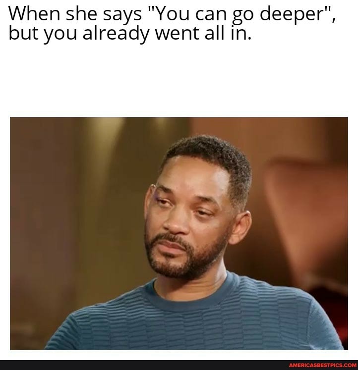 When she says "You can go deeper", but you already went all in.