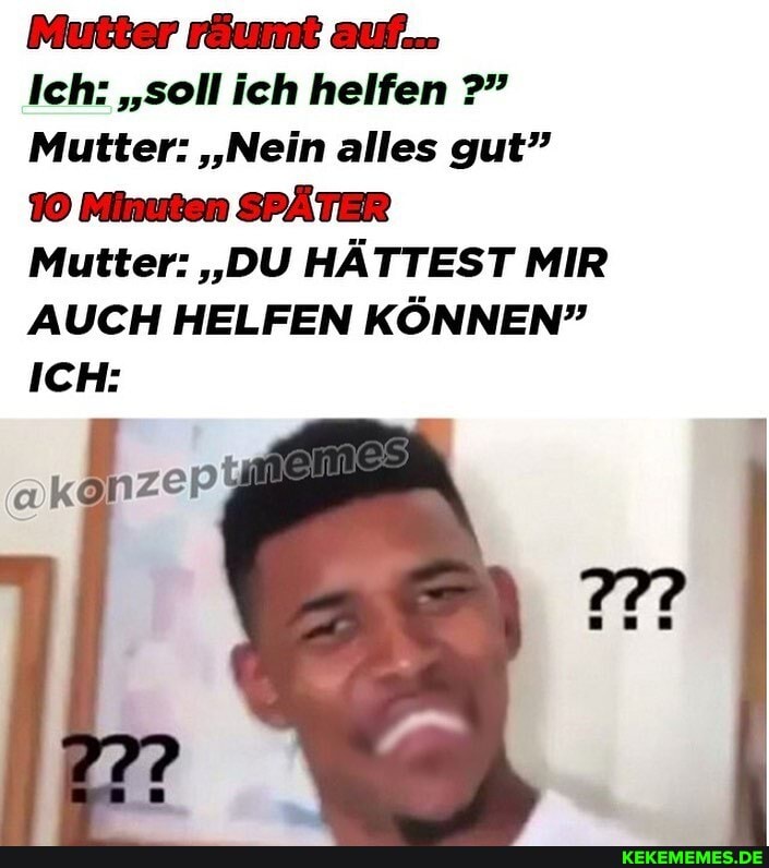 Mutter räumt auf.
Ich: "soll ich helfen
Mutter: 'Nein alles gut"
10 Minuten SPÄTER
Mutter: "DU HÄTTEST MIR AUCH HELFEN KÖNNEN"
ICH:
Mer I