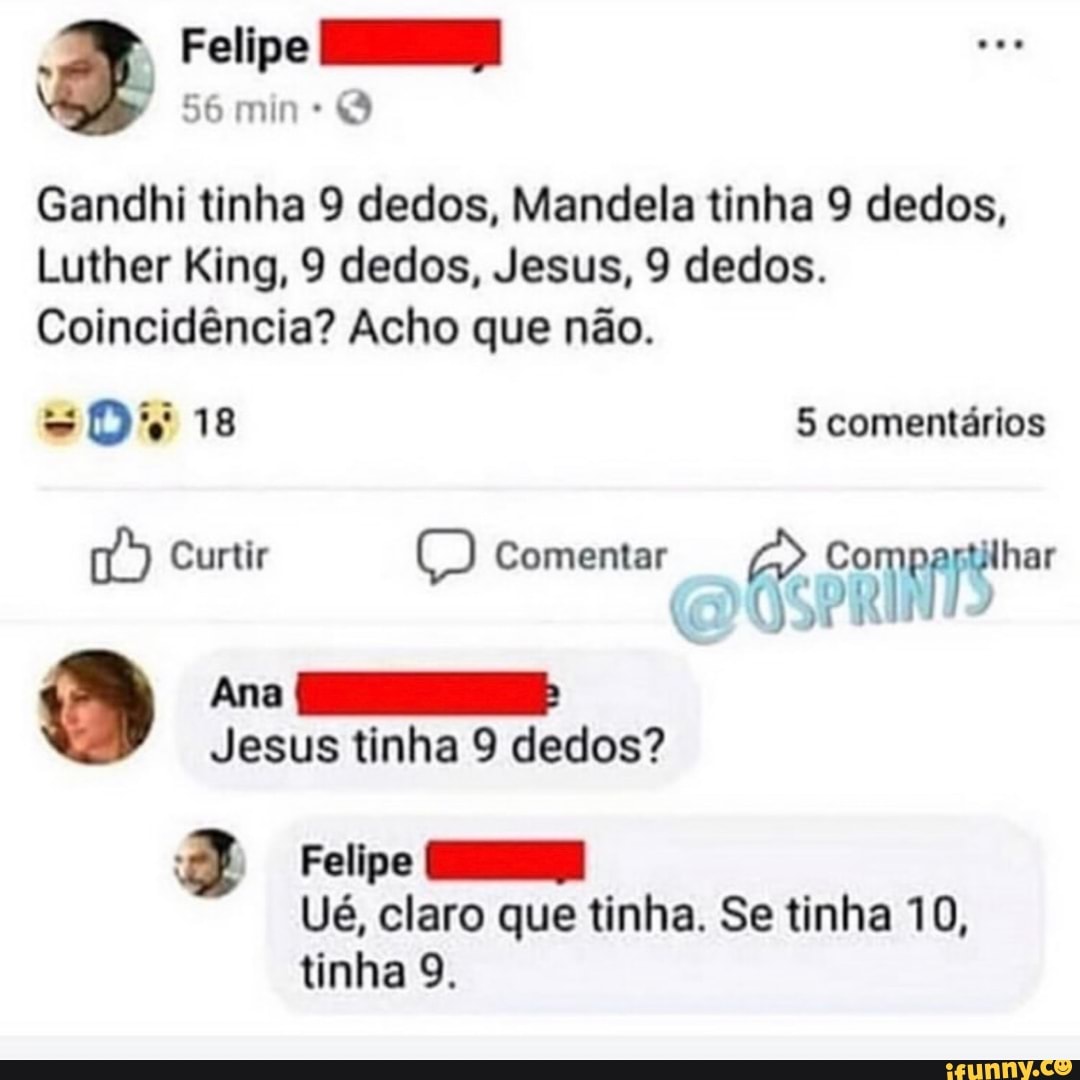 a
56 min:
Gandhi tinha 9 dedos, Mandela tinha 9 dedos,
Luther King, 9 dedos, Jesus, 9 dedos.
Coincidéncia? Acho que nao.
Felipe =
Ué, claro que tinha. Se tinha 10,
tinha 9.