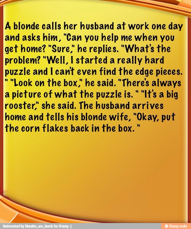 A blonde calls her husband at work one day
and asks him, "Can you help me when you
get home? "Sure," he replies. "What's the
problem? "Well, I started a really hard
puzzle and I cant even find the edge pieces.
"Look on the box," he said. "There's always
a picture of what the puzzle is. "It's a big
rooster; she said. The husband arrives
home and fells his blonde wife, "Okay, put
the corn flakes back in the box.