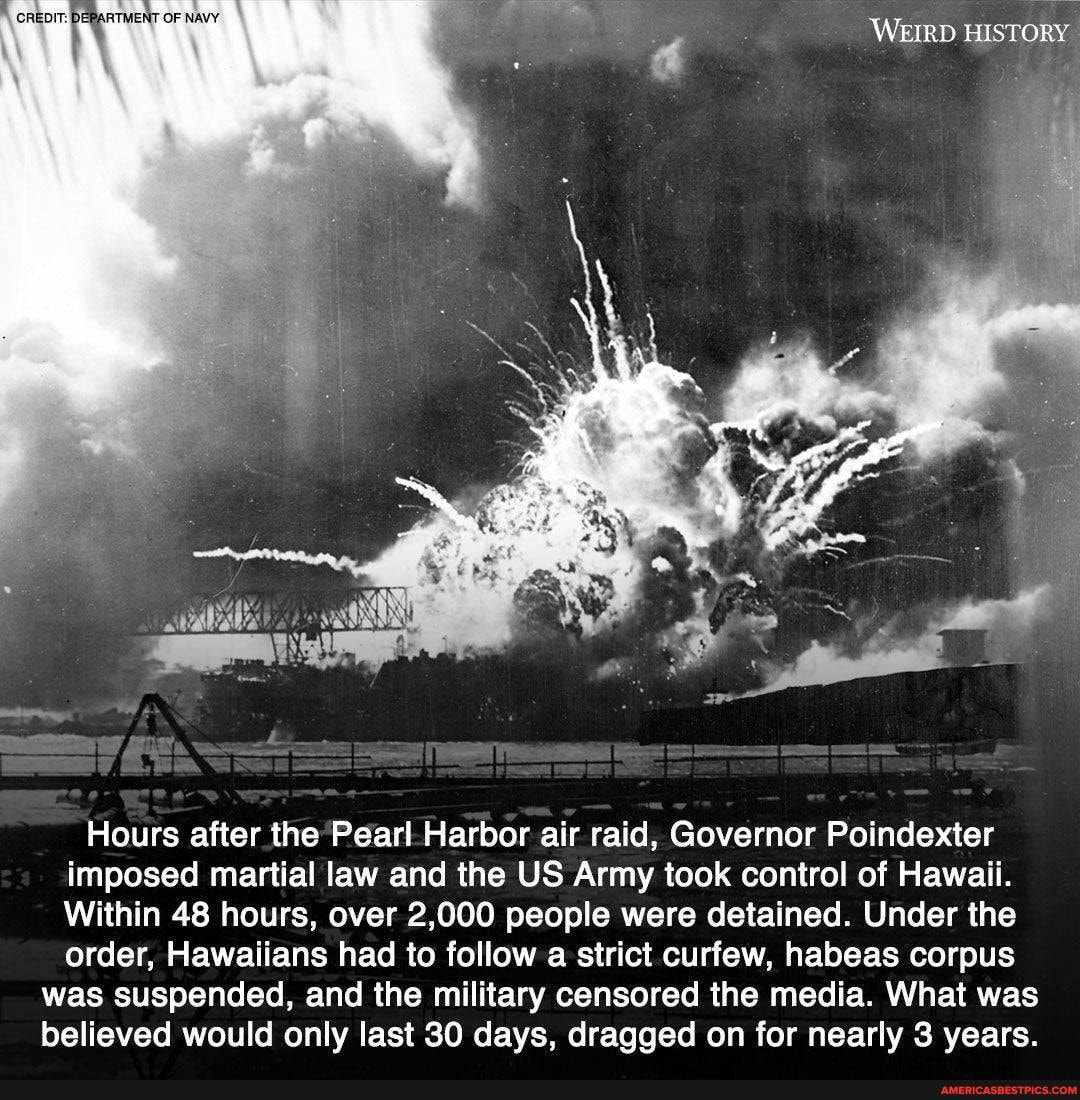 WEIRD HISTORY
Hours after the Pearl Harbor air raid, Governor Poindexter imposed martial law and the US Army took control of Hawaii.
Within 48 hours, over 2,000 people were detained. Under the order, Hawaiians had to follow a strict curfew, habeas corpus
was suspended, and the military censored the media. What was believed would only last 30 days, dragged on for nearly 3 years.