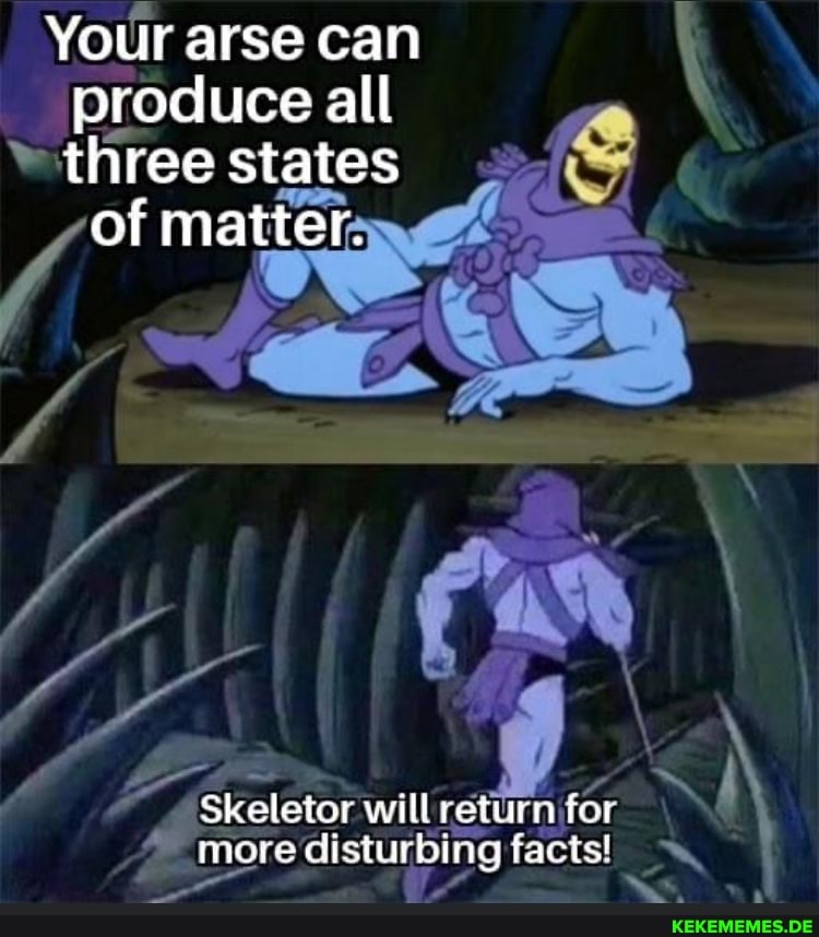 Your arse can produce all three states of matter. Skeletor will return for more 