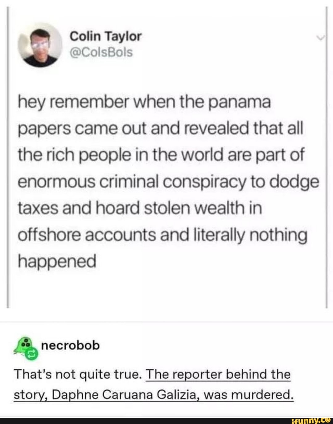 hey remember when the panama
papers came out and revealed that all
the rich people in the world are part of
enormous criminal conspiracy to dodge
taxes and hoard stolen wealth in
offshore accounts and literally nothing
happened
Le
That's not quite true. The reporter behind the
story, Daphne Caruana Galizia, was murdered.