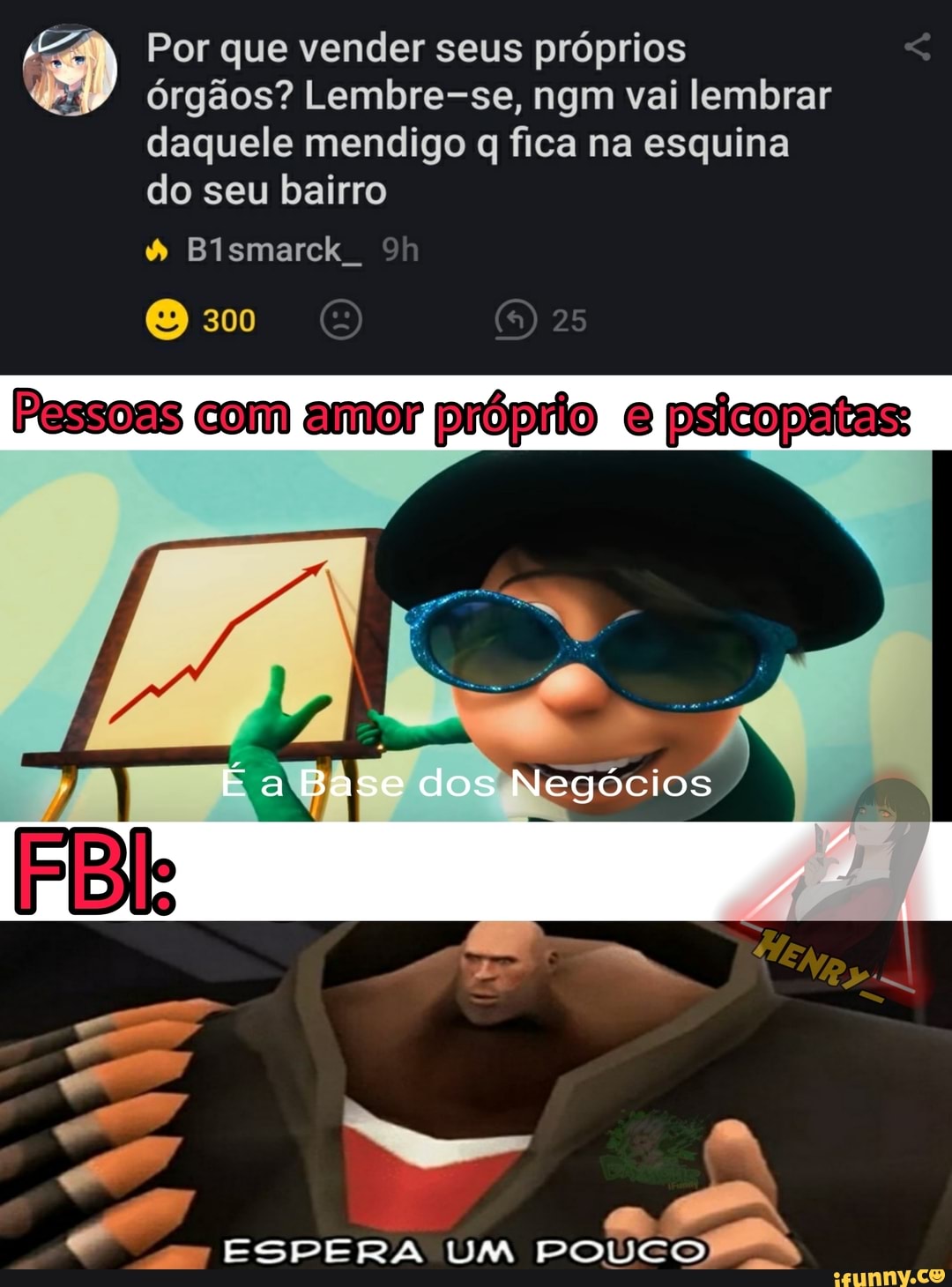 Por que vender seus próprios órgãos? Lembre-se, ngm vai lembrar daquele mendigo q fica na esquina do seu bairro
Bismarck
300 25
Pessoas com amor própiio psicopatas
Base dos Negócios
ESPERA UM POUCO