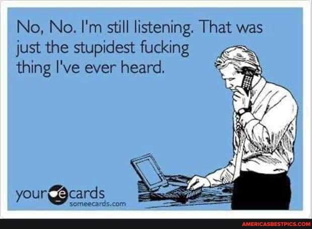 No, No. I'm still listening. That was just the stupidest fucking thing I've ever heard.