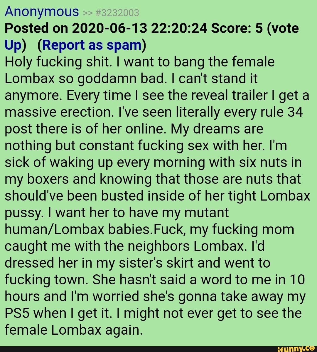 Anonymous
Posted on 2020-06-13 22:20:24 Score: 5 (vote
Up) (Report as spam)
Holy fucking shit. I want to bang the female
Lombax so goddamn bad. I can't stand it
anymore. Every time I see the reveal trailer I get a
massive erection. l've seen literally every rule 34
post there is of her online. My dreams are
nothing but constant fucking sex with her. I'm
sick of waking up every morning with six nuts in
my boxers and knowing that those are nuts that
should've been busted inside of her tight Lombax
pussy. I want her to have my mutant
human/Lombax babies.Fuck, my fucking mom
caught me with the neighbors Lombax. I'd
dressed her in my sister's skirt and went to
fucking town. She hasn't said a word to me in 10
hours and I'm worried she's gonna take away my
PS5 when I get it. I might not ever get to see the
female Lombax again.