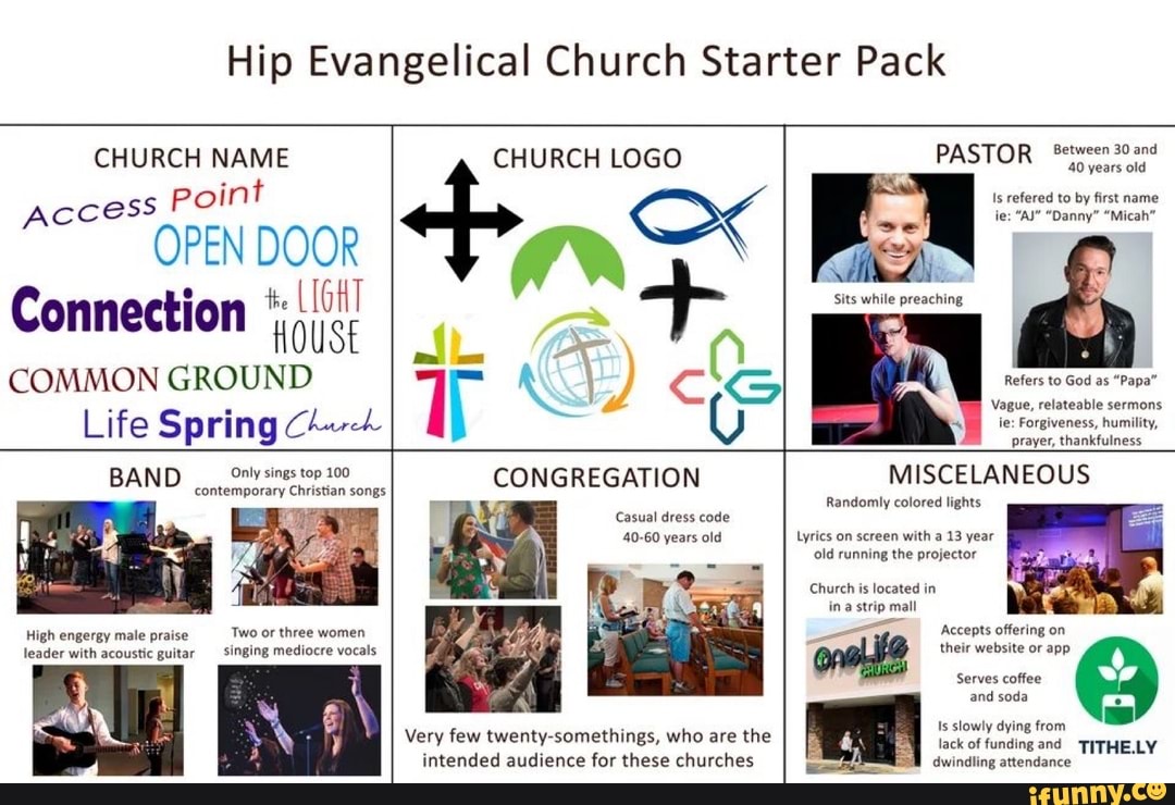 Hip Evangelical Church Starter Pack
Serves coffee
Access
point
OPEN ai
LIGHT Connection HOUSE
COMMON GROUND
and
Spring
soda
Casual dress code
Sits while preaching
Refers to God as "Papa"
Vague, relateable sermons
prayer, thankfulness
Randomly colored lights
solo
Li