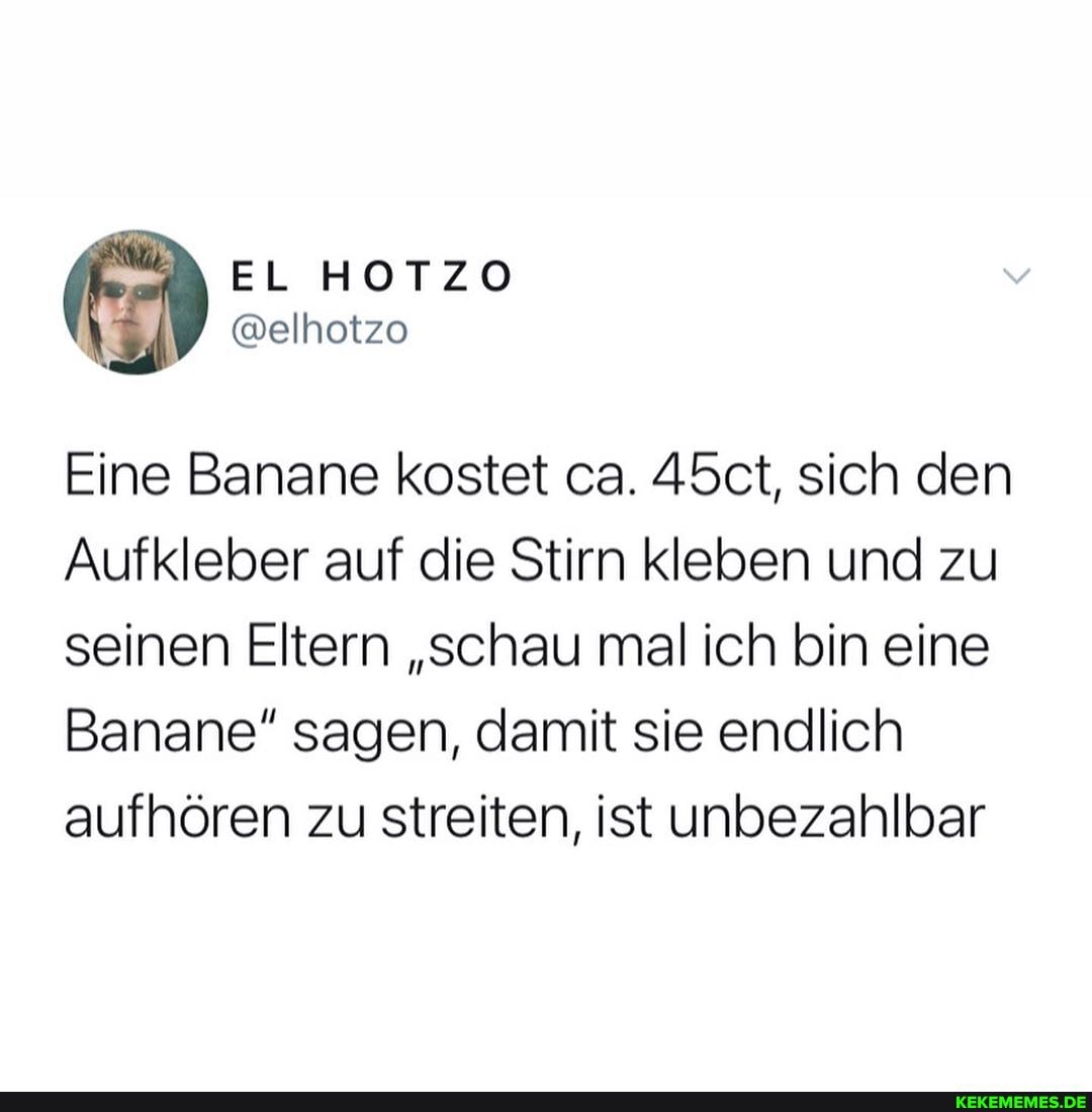 Eine Banane kostet ca. 45ct, sich den
Aufkleber auf die Stirn kleben und zu seinen Eltern "schau mal ich bin eine
Banane" sagen, damit sie endlich aufhören zu streiten, ist unbezahlbar