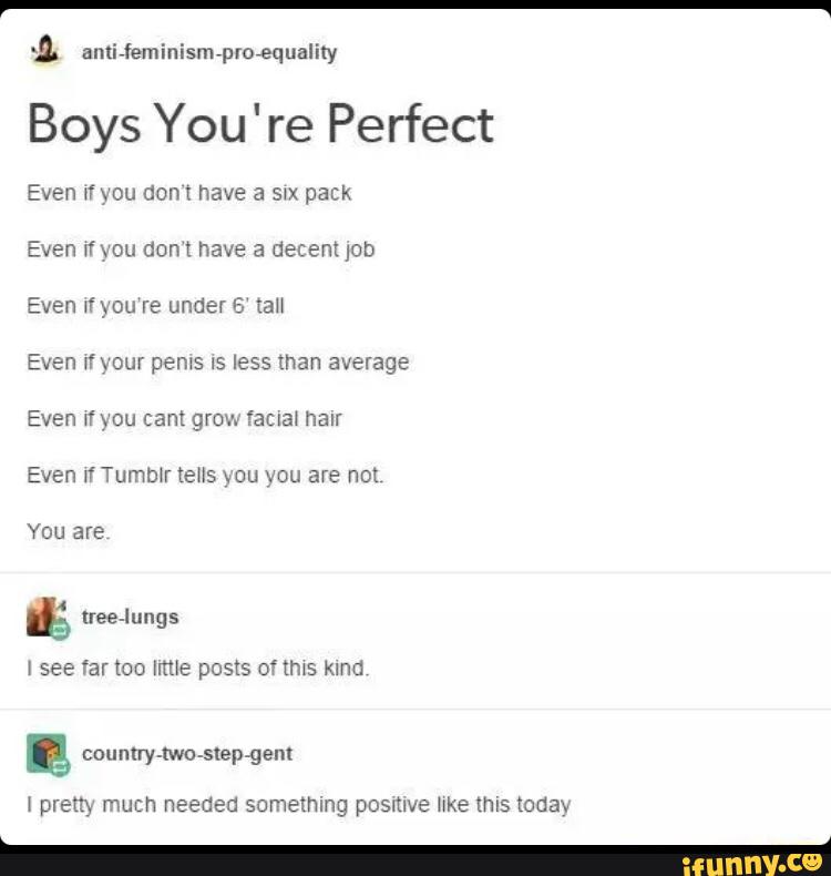 auliwfeminism»proequaliry
Boys You're Perfect
Even mou don t have a swx pack
Even wf vou Gon ! have a decent IGD
Even 1f ) ou re under 5 tan
average
Even If Tummr tens xou vou are not
You are
& see far too [mie posts of tms Kind
& pram much needed something posmve er mis tona»