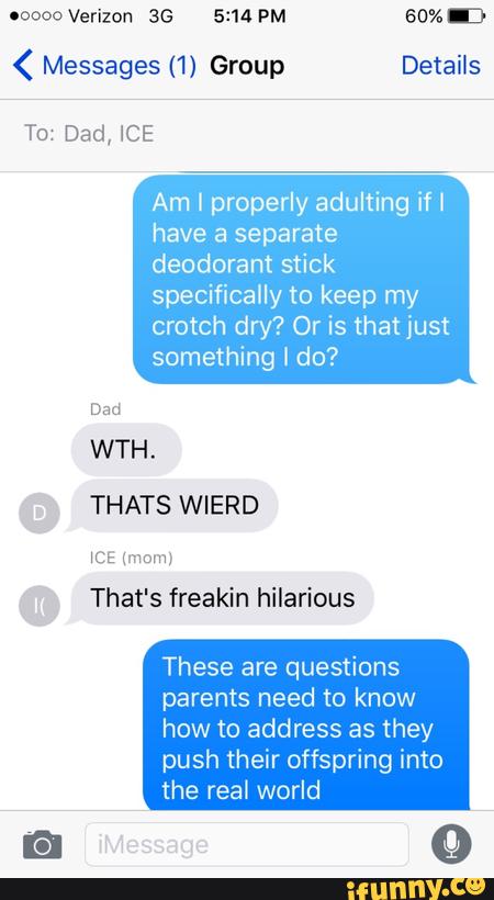 ( Messages (1) Group Details
To: Dad, ICE
Am I properly adultíng if I
have a separate
deodorant stick
specifically to keep my
crotch dry? Or is thatjust
something I do?
Dad
WTH.
THATS WIERD
NCE (mom!
That's freakin hilarious
These are questions
parents need to know
how to address as they
push their offspring Into
the real world