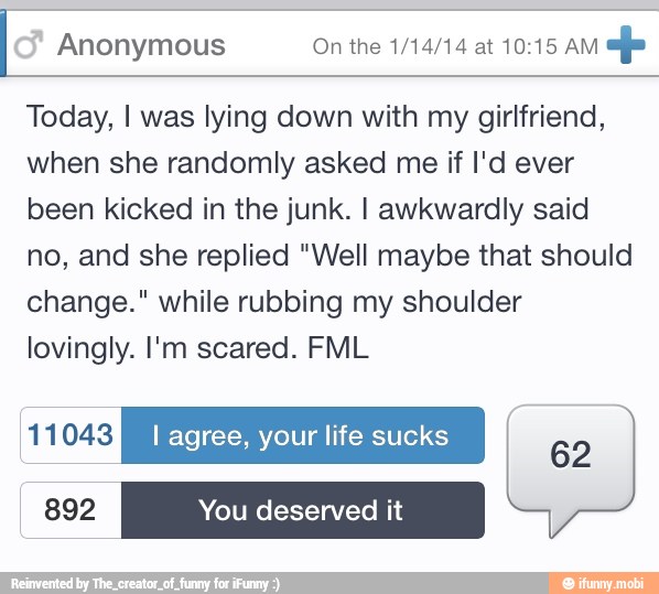 Anonymous On the 1/14/14 at 10:15 AM
op
Today, I was lying down with my girlfriend,
when she randomly asked me if I'd ever
been kicked in the junk. I awkwardly said
no, and she replied "Well maybe that should
change." while rubbing my shoulder
lovingly. I'm scared. FML