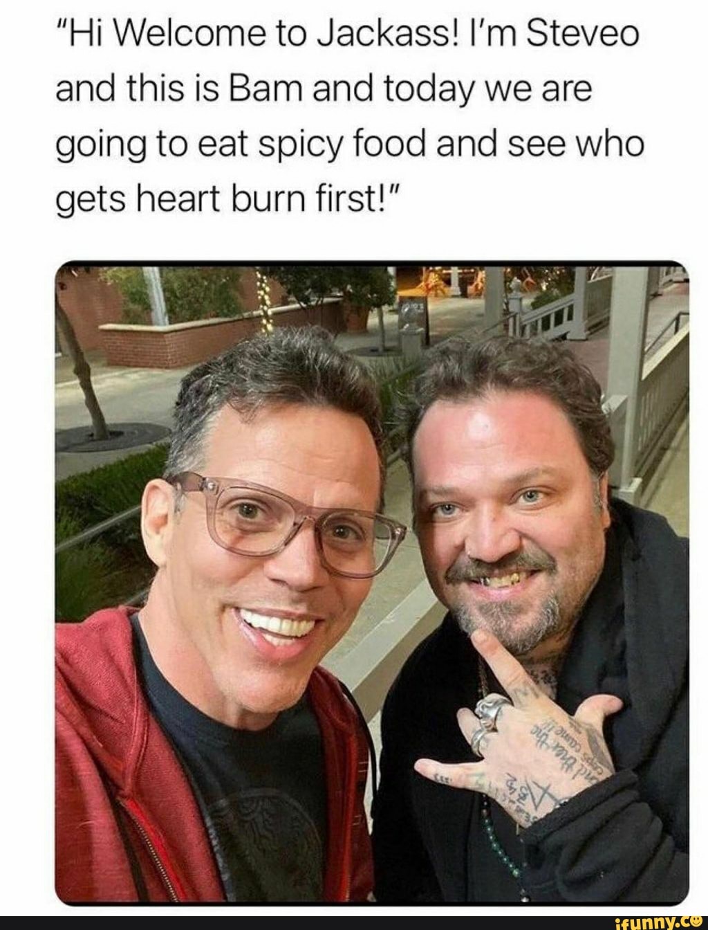 "Hi Welcome to Jackass! I'm Steveo and this is Bam and today we are
going to eat spicy food and see who gets heart burn first
