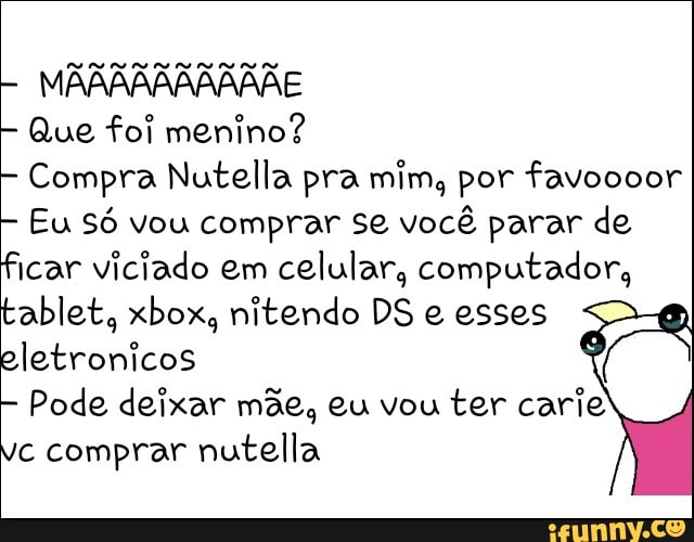 Que foi menino?
Compra Nutella pra mim, por favoooor
Eu Só vou comprar se você parar de
ficar viciado em
celular, computador,
tablet, xbox, nitendo DS e esses
eletronicos
Pode deixar mãe, eu vou
ter carie
vc comprar nutella