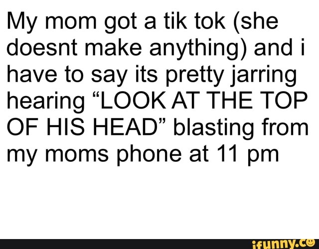 My mom got a tik tok (she
doesnt make anything) and i
have to say its pretty jarring
hearing "LOOK AT THE TOP
OF HIS HEAD" blasting from
my moms phone at 11 pm