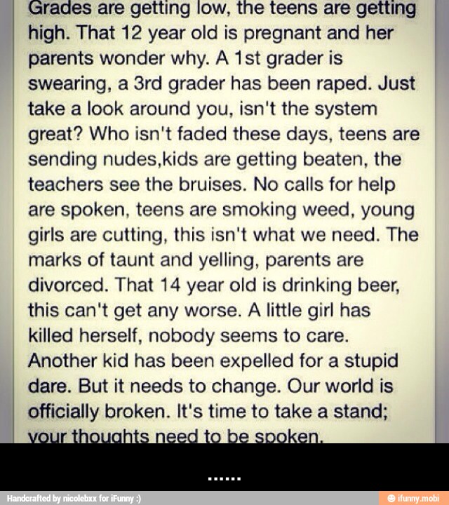 Grades are getting low, the teens are getting
high. That 12 year old is pregnant and her
parents wonder why. A 1st grader is
swearing, a 3rd grader has been raped. Just
take a look around you, isn't the system
great? Who isn't faded these days, teens are
sending nudes,kids are getting beaten, the
teachers see the bruises. No calls for help
are spoken, teens are smoking weed, young
girls are cutting, this isn't what we need. The
marks of taunt and yelling, parents are
divorced. That 14 year old is drinking beer,
this can't get any worse.
A
little girl has
killed herself, nobody seems to care.
Another kid has been expelled for a stupid
dare. But it needs to change. Our world is
officially broken. It's time to take a stand; - ......