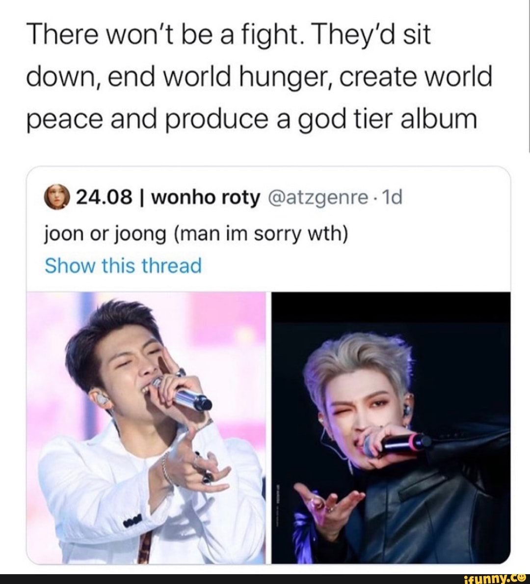 There won't be a fight. They'd sit down, end world hunger, create world peace and produce a god tier album
24.08 I wonho roty @atzgenre joon or joong (man im sorry wth)
Show this thread
if