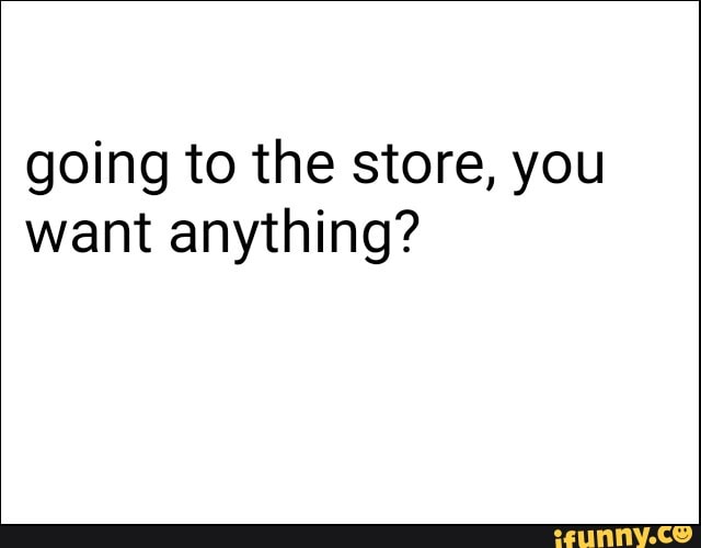 going to the store, you
want anything?