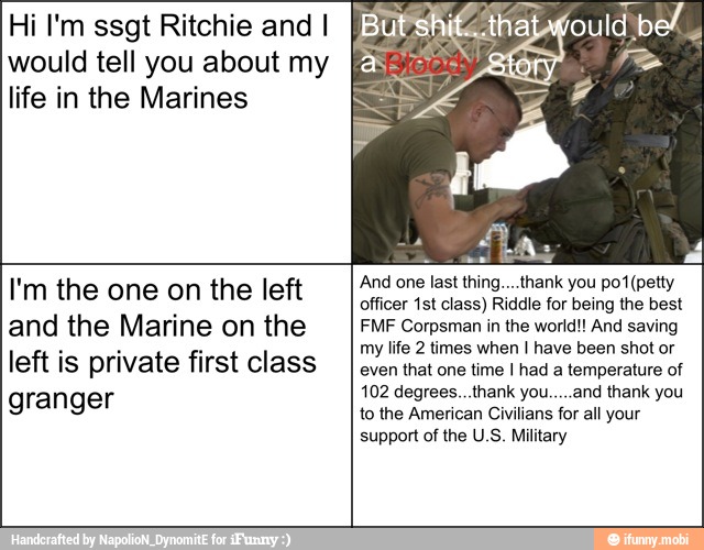 Hi I'm ssgt Ritchie and I
would tell you about my
life in the Marines And one last thing....thank you pot (petty I'm the one on the left
officer 1st class) Riddle for being the best
and the Marine on the FMF Corpsman in the world! And saving
my life 2 times when I have been shot or
left is private first class
even that one time I had a temperature of
102 degrees...thank you.....and thank you granger
to the American Civilians for all your
support of the U.S. Military