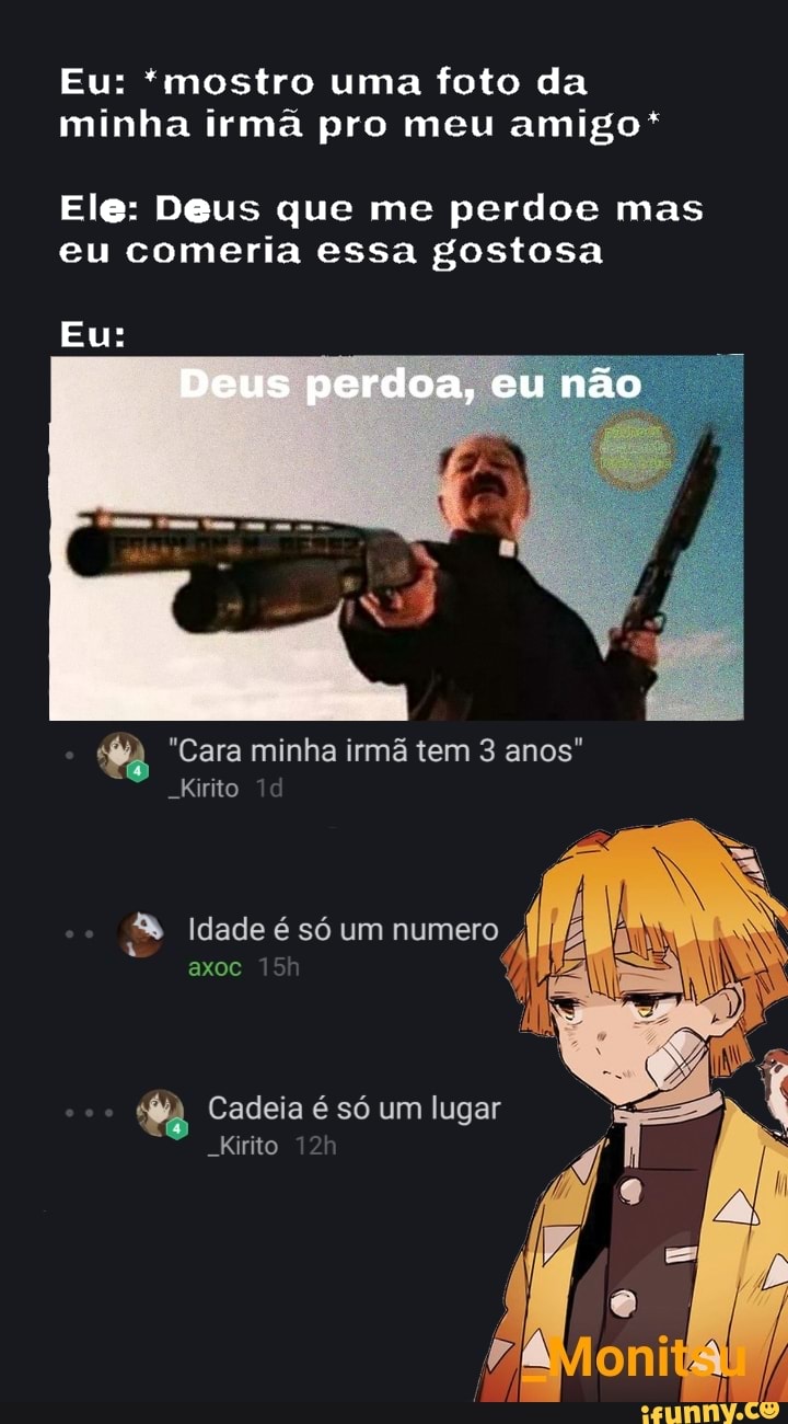Eu: *mostro uma foto da minha irmã pro meu amigo*
Ele: Deus que me perdoe mas eu comeria essa gostosa
"Cara minha irmã tem 3 anos"
-Kirito
axoc
Idade é só um
Cadeia é só um lugar
-Kirito