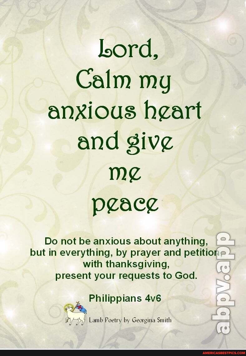 lord,
Calm my anxious hgart and peace
Do not be anxious about anything,
but in everything, by prayer and petition: with thanksgiving,
present your requests to God.
Philippians io
- @
Lamb Poetry by Georgina Smith