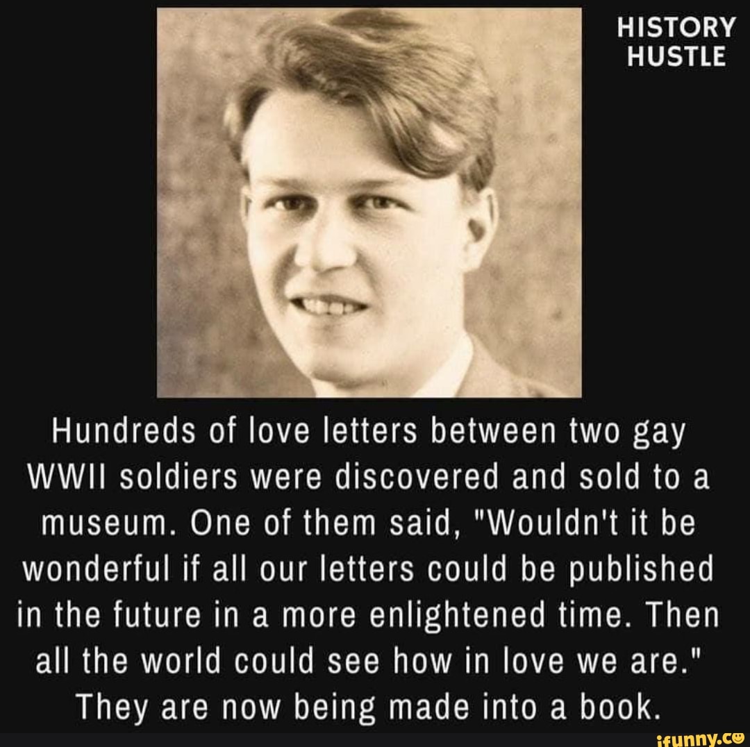 HISTORY HUSTLE
Hundreds of love letters between two gay
WWII soldiers were discovered and sold to a museum. One of them said, "Wouldn't it be wonderful if all our letters could be published in the future in a more enlightened time. Then all the world could see how in love we are."
They are now being made into a book.