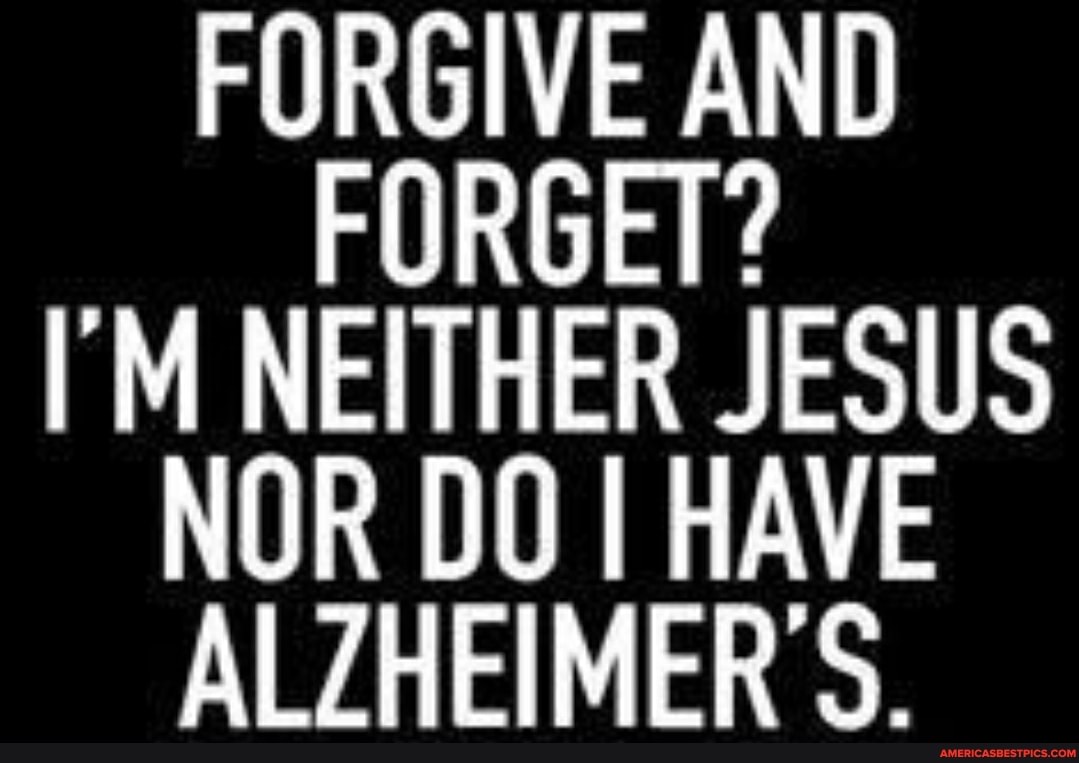 FORGIVE AND FORGET?
I'M NEITHER JESUS NOR DO I HAVE ALZHEIMER S.