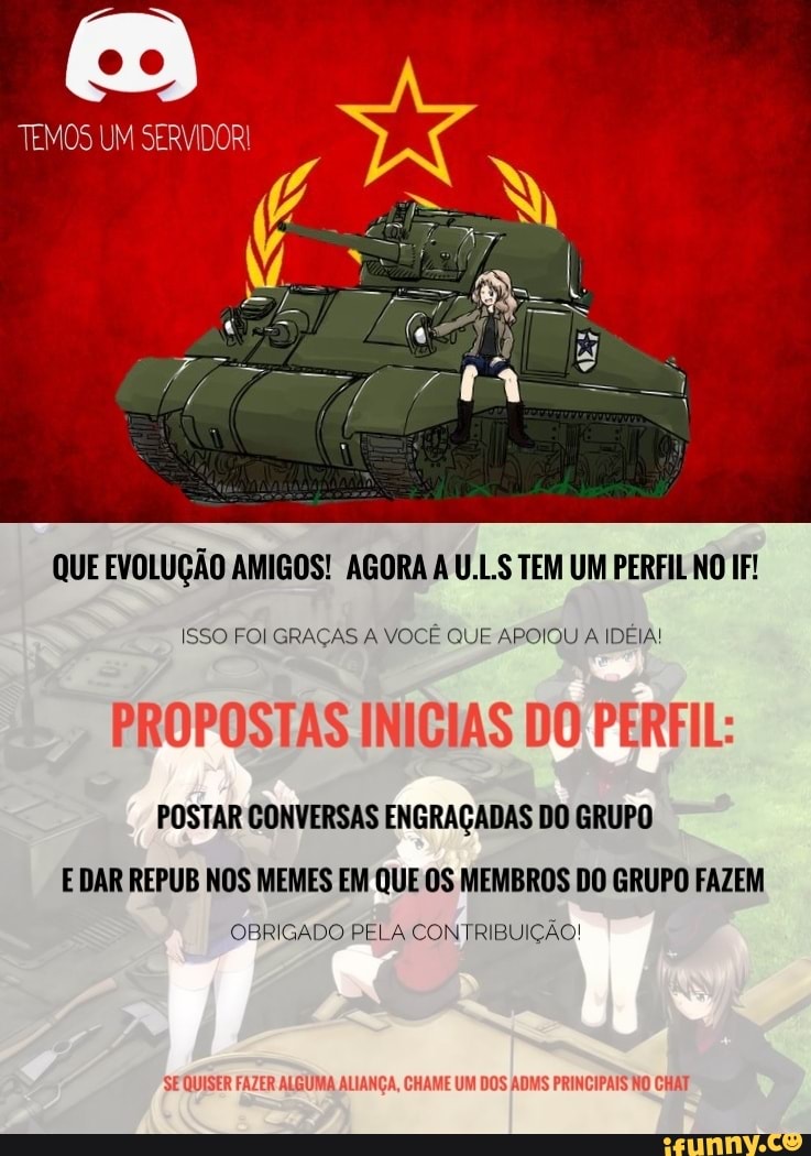 TEMOS UM SERVIDORI
QUE EVOLUÇÃO AMIGOS! AGORA A U.LS TEM UM PERFIL NO IF!
ISSO FOI GRAÇAS A VOCÊ QUE APOIOU A IDEIA!
PROPOSTAS INICIAS DO PERFIL:
POSTAR CONVERSAS ENGRAÇADAS DO GRUPO E DAR REPUB NOS MEMES EM QUE OS MEMBROS DO GRUPO FAZEM
OBRIGADO PELA CONTRIBUIÇÃO!
SE QUISER FAZER ALGUMA ALIANÇA, CHAME UM DOS ADMS PRINCIPAIS NO CHAT