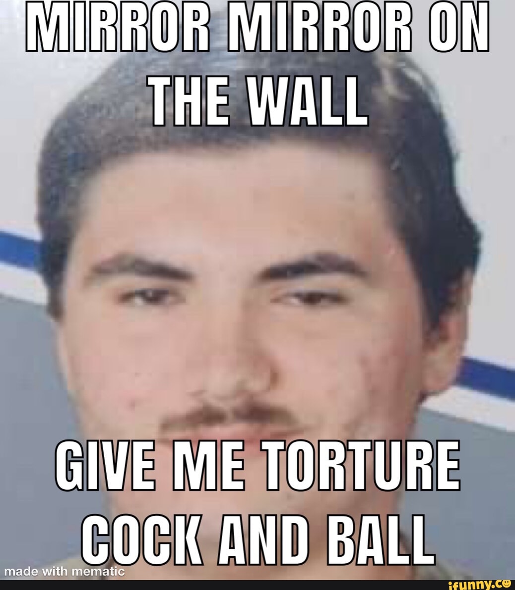 'MIRROR MIRROR ON THE WALL GIVE ME TORTURE COCK AND BALL iFunny