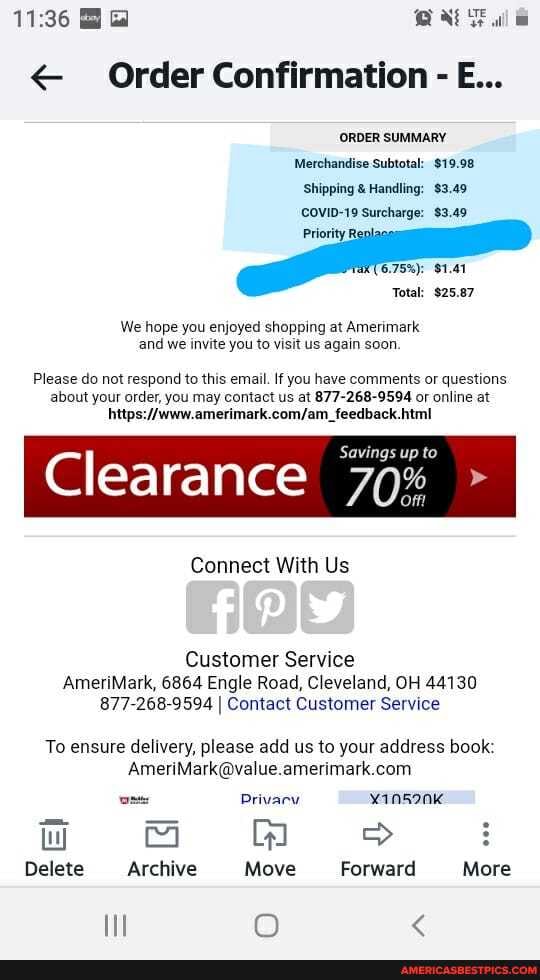 < Order Confirmation - E...
ORDER SUMMARY Merchandise Subtotal: $19.98
Shipping & Handling: $3.49
COVID-19 Surcharge: $3.49
Total: $25.87
We hope you enjoyed shopping at Amerimark and we invite you to visit us again soon.
Please do not respond to this email. If you have comments or questions about your order, you may contact us at 877-268-9594 or online at
Clearance 70% Savings up
Connect With Us
Customer Service
AmeriMark, 6864 Engle Road, Cleveland, OH 44130
877-268-9594 I Contact Customer Service
To ensure delivery, please add us to your address book:
amesimark com
Privacw yans9nk
wW >
Delete Archive Move Forward More
Il @ <