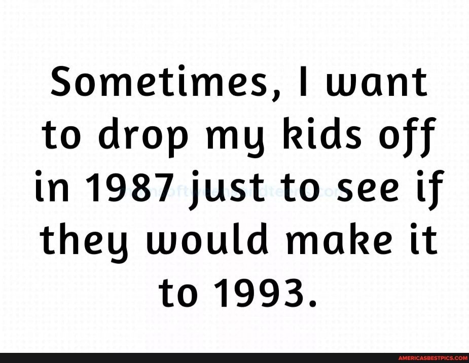 Sometimes, I want
to drop my kids off
in 1987 just to see tf
they would make it to 1993.
