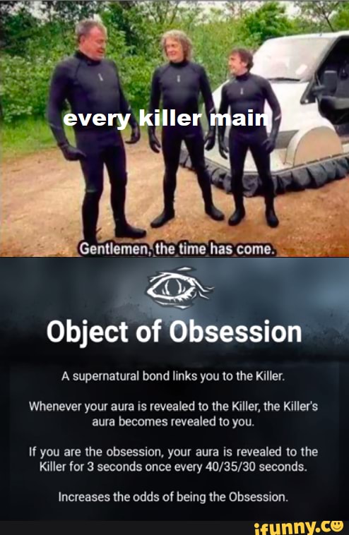 every killer main
Gentlemen; the time has come.
ar -
Object of Obsession
Whenever your aura is revealed to the Killer, the Killer's aura becomes revealed to you.
If you are the obsession, your aura is revealed to the
Killer for 3 seconds once every seconds.
Increases the odds of being the Obsession.