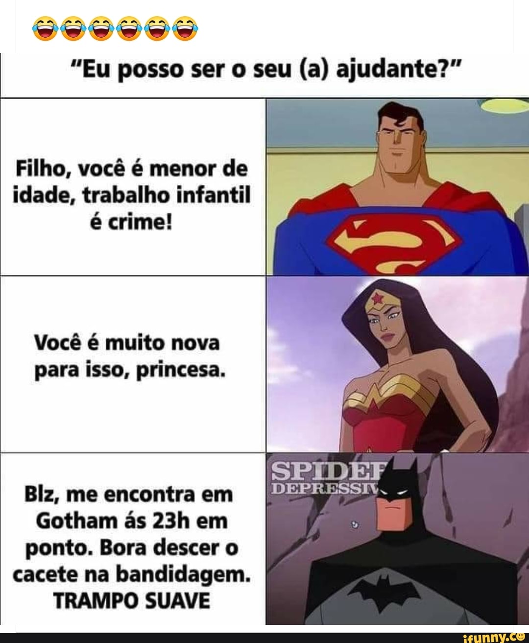 PA PA AA MA AA
"Eu posso ser o seu (a) ajudante?"
Filho, você é menor de idade, trabalho infantil é crime!
Você é muito nova para isso, princesa.
SPIDEF Biz, me encontra em
Gotham ás em ponto. Bora descer o cacete na bandidagem.
TRAMPO SUAVE
