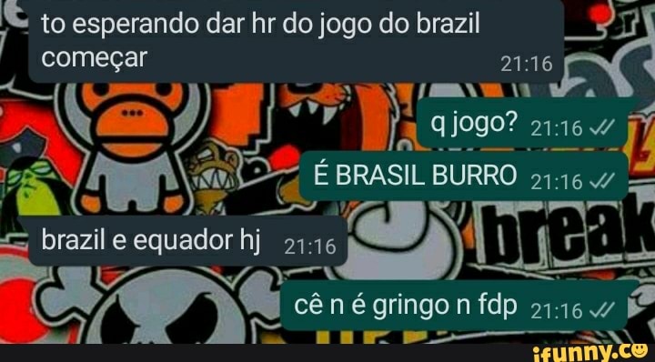 to esperando dar hr do jogo do brazil começar jogo?
EX
BRASIL BURRO
brazil e equador hj
cên é gringo n fdp É