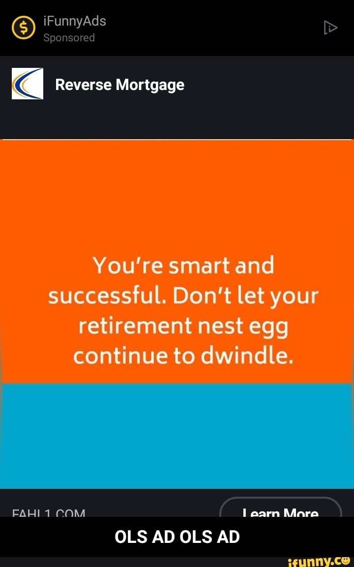 iFunnyAds
Sponsored
Reverse Mortgage
You're smart and successful. Don't let your retirement nest egg continue to dwindle.
FAHI 1 earn Mare
OLS AD OLS AD - OLS AD OLS AD