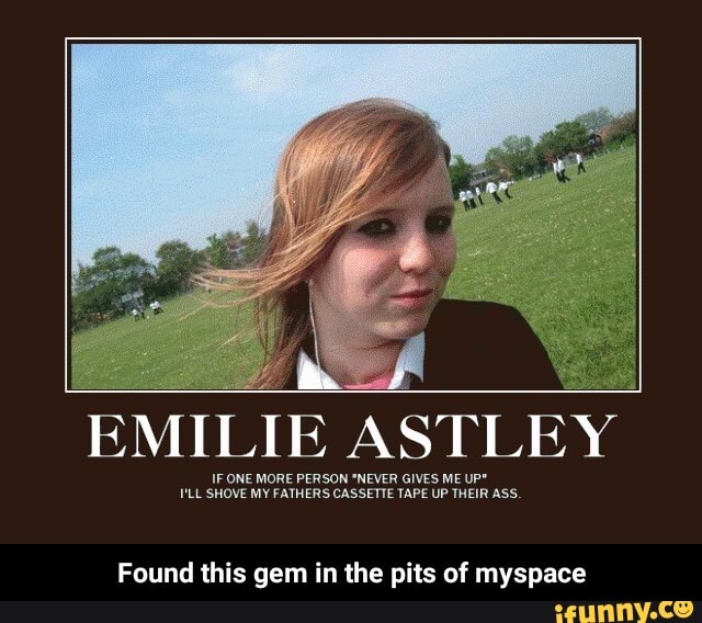 EMILIE ASTLEY
IF ONE MORE PERSON *NEVER GIVES ME UP*
LL SHOVE MY ONE FATHERS CASSETTE TAPE UP GIVES THEIR ME UP* ASS.
Found this gem in the pits of myspace - Found this gem in the pits of myspace