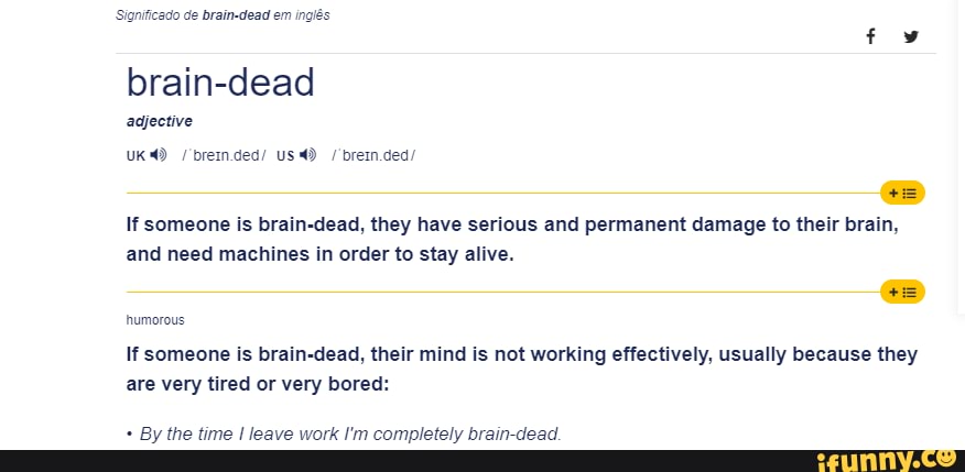 do de brain-dead em ingis
brain-dead adjective
uk breinded/ us / brein.ded/
If someone is brain-dead, they have serious and permanent damage to their brain, and need machines in order to stay alive.
humorous
If someone is brain-dead, their mind is not working effectively, usually because they are very tired or very bored:
By the time leave work I'm completely brain dead